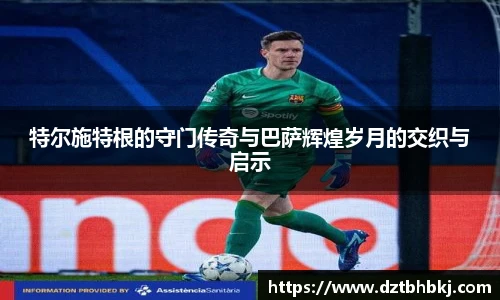 谈球吧特尔施特根的守门传奇与巴萨辉煌岁月的交织与启示