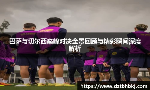 谈球吧巴萨与切尔西巅峰对决全景回顾与精彩瞬间深度解析