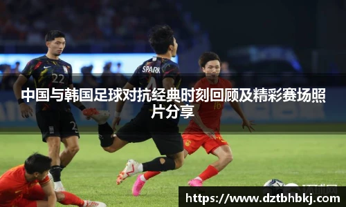 谈球吧中国与韩国足球对抗经典时刻回顾及精彩赛场照片分享
