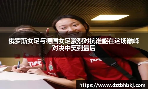谈球吧俄罗斯女足与德国女足激烈对抗谁能在这场巅峰对决中笑到最后