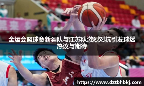 谈球吧全运会篮球赛新疆队与江苏队激烈对抗引发球迷热议与期待