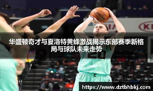 谈球吧华盛顿奇才与夏洛特黄蜂激战揭示东部赛季新格局与球队未来走势