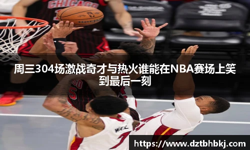 谈球吧周三304场激战奇才与热火谁能在NBA赛场上笑到最后一刻