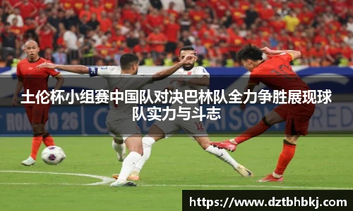 谈球吧土伦杯小组赛中国队对决巴林队全力争胜展现球队实力与斗志